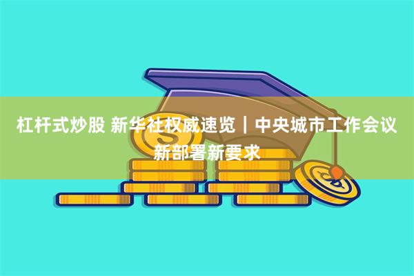 杠杆式炒股 新华社权威速览｜中央城市工作会议新部署新要求