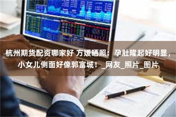 杭州期货配资哪家好 方媛晒照：孕肚隆起好明显，小女儿侧面好像郭富城！_网友_照片_图片
