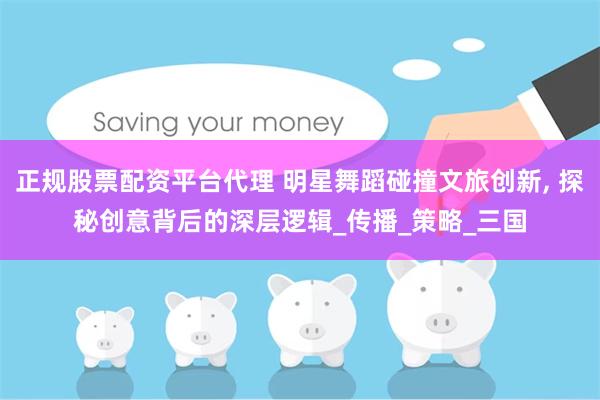 正规股票配资平台代理 明星舞蹈碰撞文旅创新, 探秘创意背后的深层逻辑_传播_策略_三国