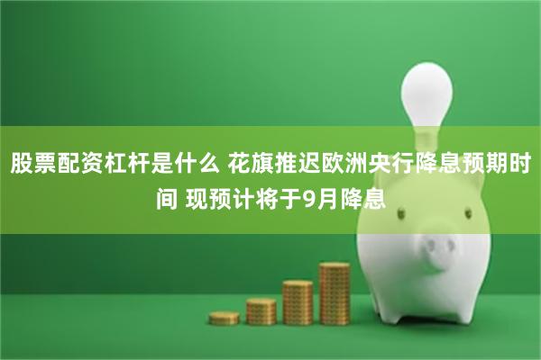 股票配资杠杆是什么 花旗推迟欧洲央行降息预期时间 现预计将于9月降息