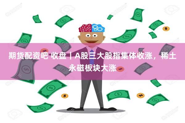 期货配资吧 收盘｜A股三大股指集体收涨，稀土永磁板块大涨