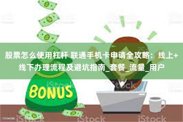 股票怎么使用杠杆 联通手机卡申请全攻略：线上+线下办理流程及避坑指南_套餐_流量_用户