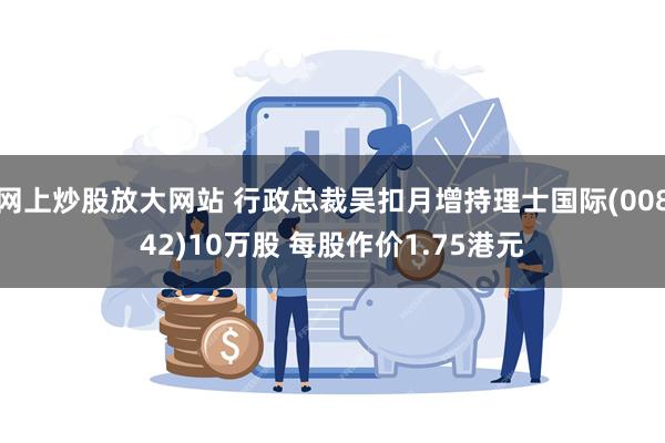 网上炒股放大网站 行政总裁吴扣月增持理士国际(00842)10万股 每股作价1.75港元