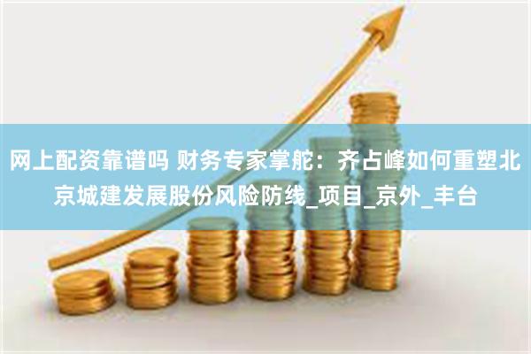 网上配资靠谱吗 财务专家掌舵：齐占峰如何重塑北京城建发展股份风险防线_项目_京外_丰台