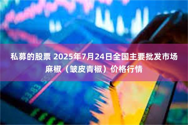 私募的股票 2025年7月24日全国主要批发市场麻椒（皱皮青椒）价格行情
