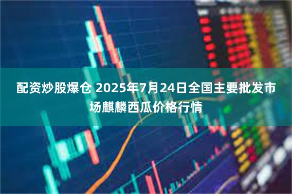 配资炒股爆仓 2025年7月24日全国主要批发市场麒麟西瓜价格行情