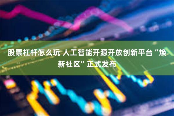 股票杠杆怎么玩 人工智能开源开放创新平台“焕新社区”正式发布
