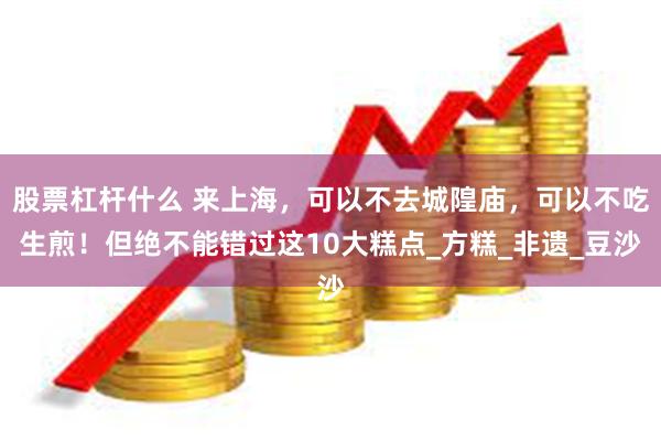 股票杠杆什么 来上海，可以不去城隍庙，可以不吃生煎！但绝不能错过这10大糕点_方糕_非遗_豆沙