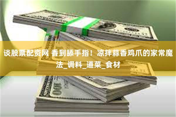 谈股票配资网 香到舔手指！凉拌蒜香鸡爪的家常魔法_调料_道菜_食材