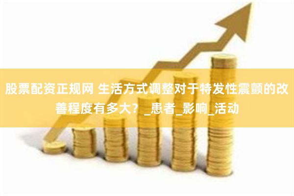 股票配资正规网 生活方式调整对于特发性震颤的改善程度有多大？_患者_影响_活动