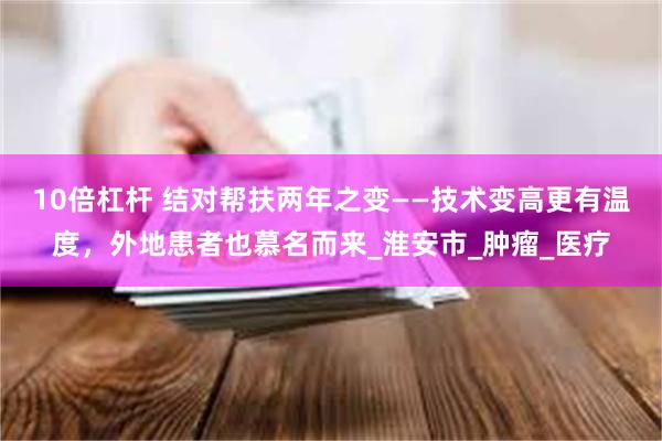 10倍杠杆 结对帮扶两年之变——技术变高更有温度，外地患者也慕名而来_淮安市_肿瘤_医疗