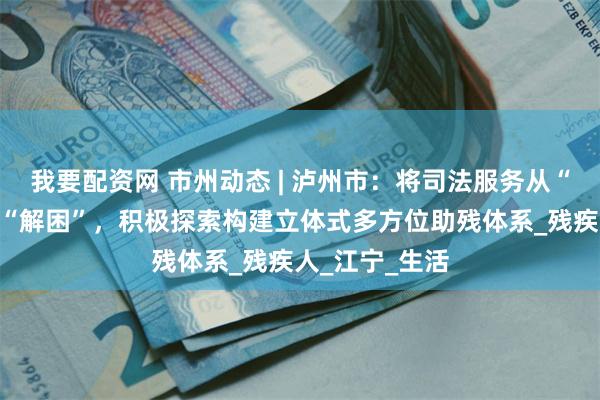 我要配资网 市州动态 | 泸州市：将司法服务从“结案”延伸至“解困”，积极探索构建立体式多方位助残体系_残疾人_江宁_生活