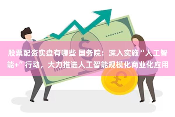 股票配资实盘有哪些 国务院：深入实施“人工智能+”行动，大力推进人工智能规模化商业化应用