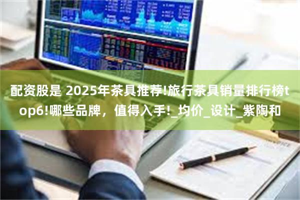 配资股是 2025年茶具推荐!旅行茶具销量排行榜top6!哪些品牌，值得入手!_均价_设计_紫陶和