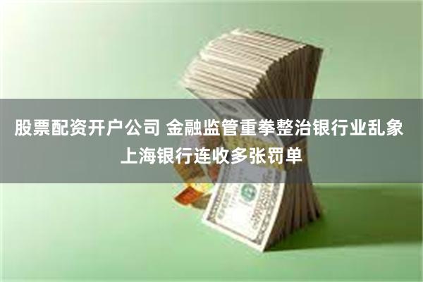 股票配资开户公司 金融监管重拳整治银行业乱象 上海银行连收多张罚单