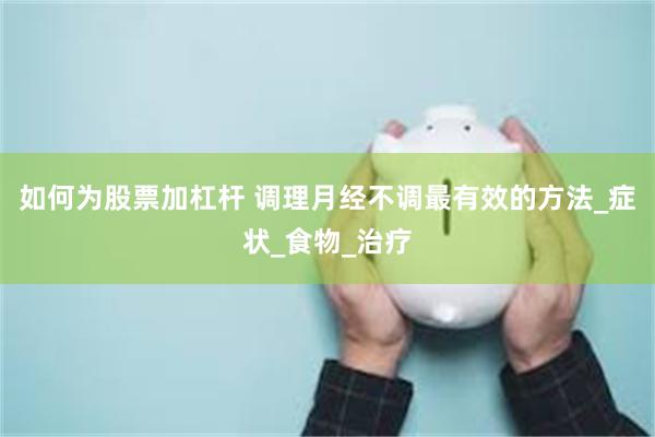 如何为股票加杠杆 调理月经不调最有效的方法_症状_食物_治疗