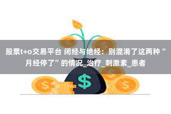 股票t+o交易平台 闭经与绝经：别混淆了这两种“月经停了”的情况_治疗_刺激素_患者