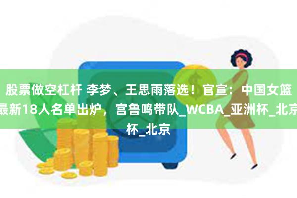 股票做空杠杆 李梦、王思雨落选！官宣：中国女篮最新18人名单出炉，宫鲁鸣带队_WCBA_亚洲杯_北京