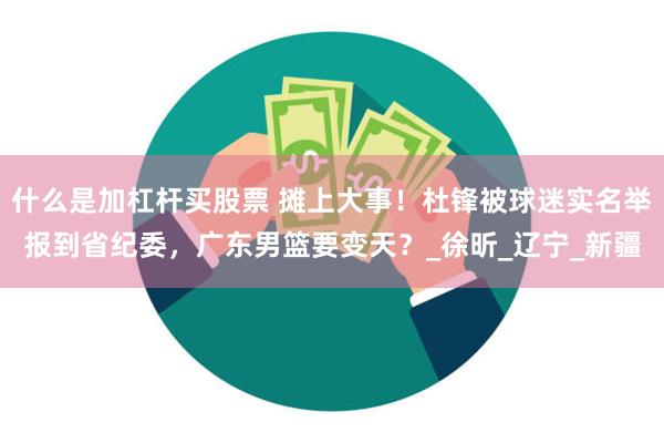 什么是加杠杆买股票 摊上大事！杜锋被球迷实名举报到省纪委，广东男篮要变天？_徐昕_辽宁_新疆