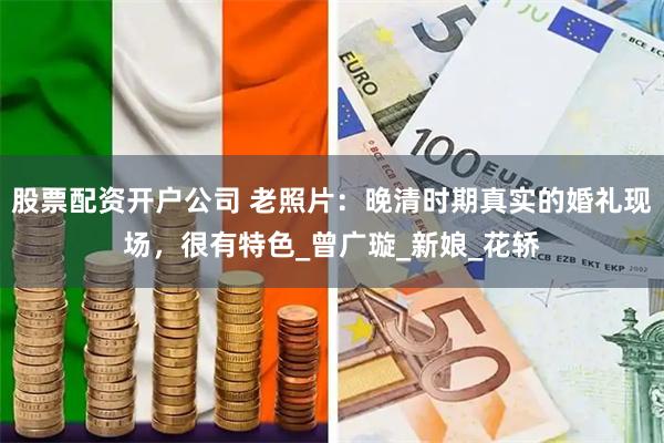 股票配资开户公司 老照片：晚清时期真实的婚礼现场，很有特色_曾广璇_新娘_花轿