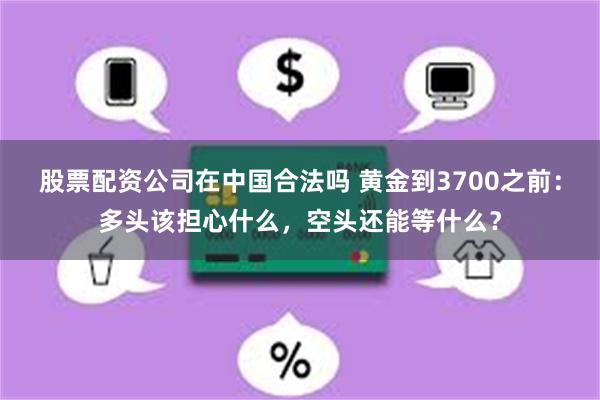股票配资公司在中国合法吗 黄金到3700之前：多头该担心什么，空头还能等什么？