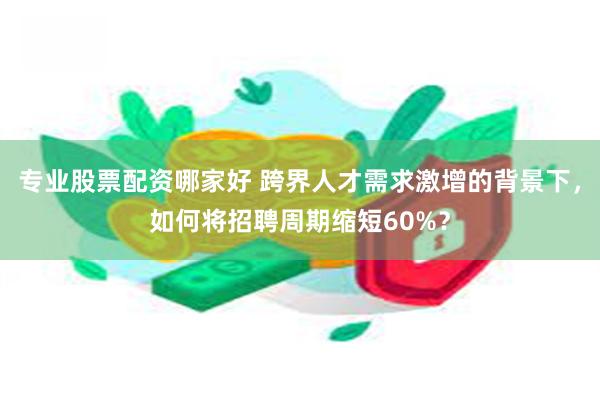 专业股票配资哪家好 跨界人才需求激增的背景下，如何将招聘周期缩短60%？