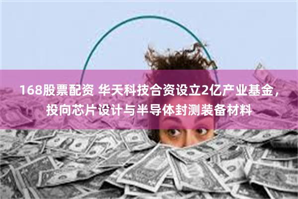 168股票配资 华天科技合资设立2亿产业基金，投向芯片设计与半导体封测装备材料