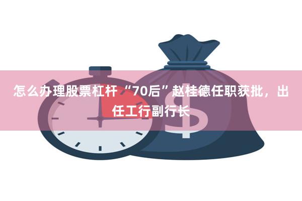 怎么办理股票杠杆 “70后”赵桂德任职获批,出任工行副行长