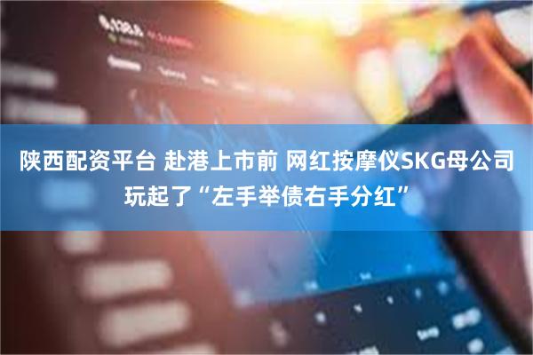 陕西配资平台 赴港上市前 网红按摩仪SKG母公司玩起了“左手举债右手分红”